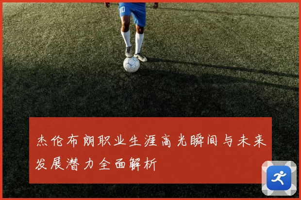 杰伦布朗职业生涯高光瞬间与未来发展潜力全面解析