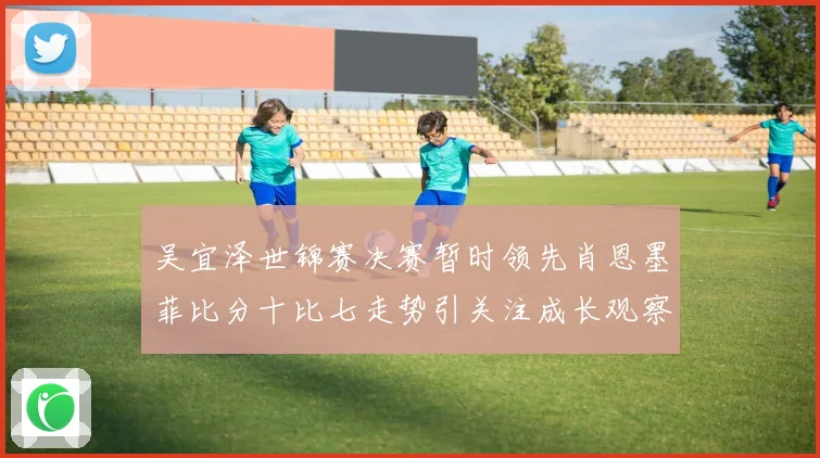 吴宜泽世锦赛决赛暂时领先肖恩墨菲比分十比七走势引关注成长观察