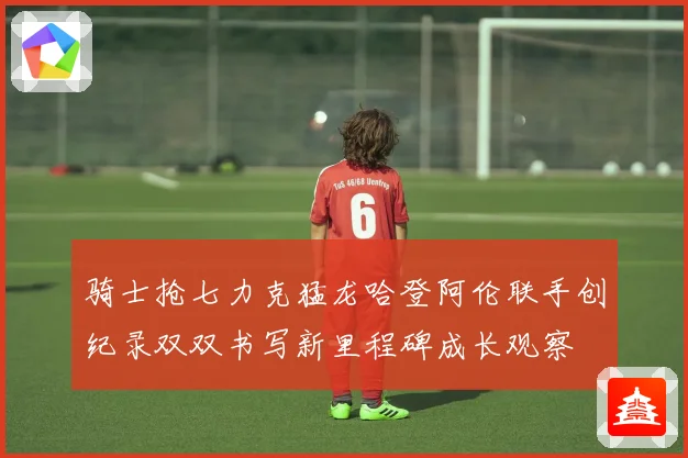 骑士抢七力克猛龙哈登阿伦联手创纪录双双书写新里程碑成长观察
