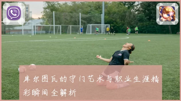 库尔图瓦的守门艺术与职业生涯精彩瞬间全解析