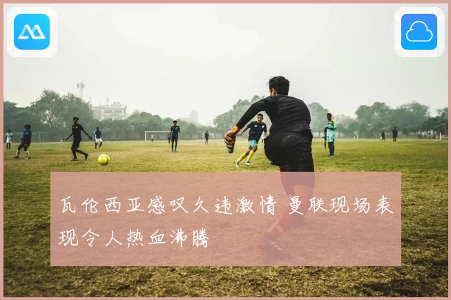 瓦伦西亚感叹久违激情 曼联现场表现令人热血沸腾