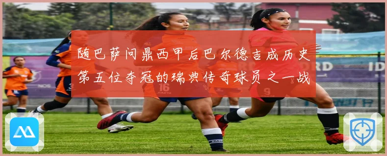 随巴萨问鼎西甲后巴尔德吉成历史第五位夺冠的瑞典传奇球员之一战术观察