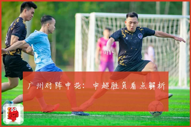 广州对阵申花：中超胜负看点解析