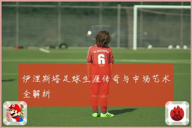 伊涅斯塔足球生涯传奇与中场艺术全解析