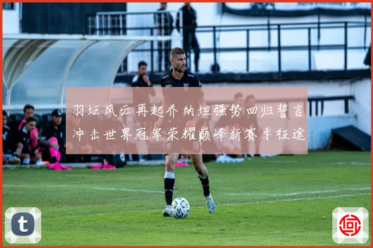 羽坛风云再起乔纳坦强势回归誓言冲击世界冠军荣耀巅峰新赛季征途