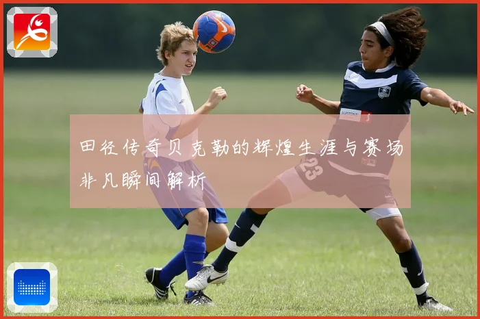 田径传奇贝克勒的辉煌生涯与赛场非凡瞬间解析