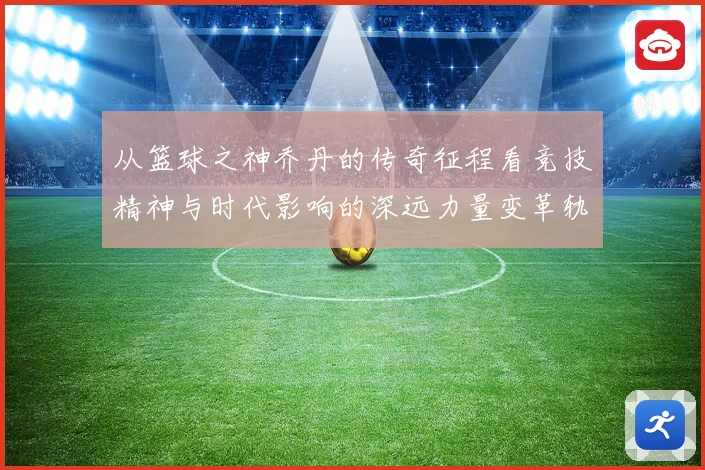 从篮球之神乔丹的传奇征程看竞技精神与时代影响的深远力量变革轨迹