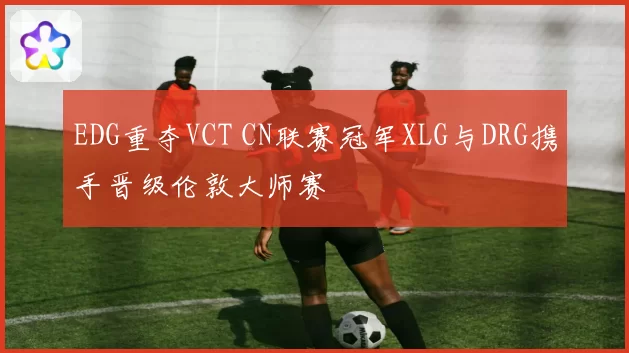 EDG重夺VCT CN联赛冠军XLG与DRG携手晋级伦敦大师赛
